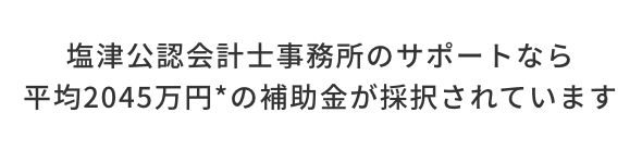 塩津公認会計士事務所のサポートなら平均2045万円の補助金が採択されています