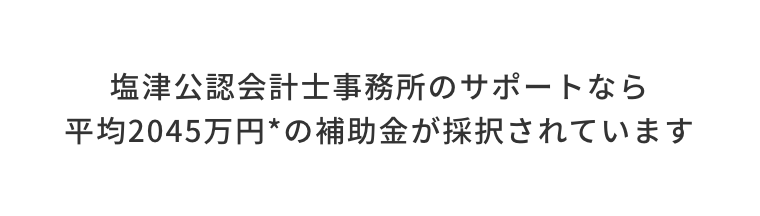 塩津公認会計士事務所のサポートなら平均2045万円の補助金が採択されています